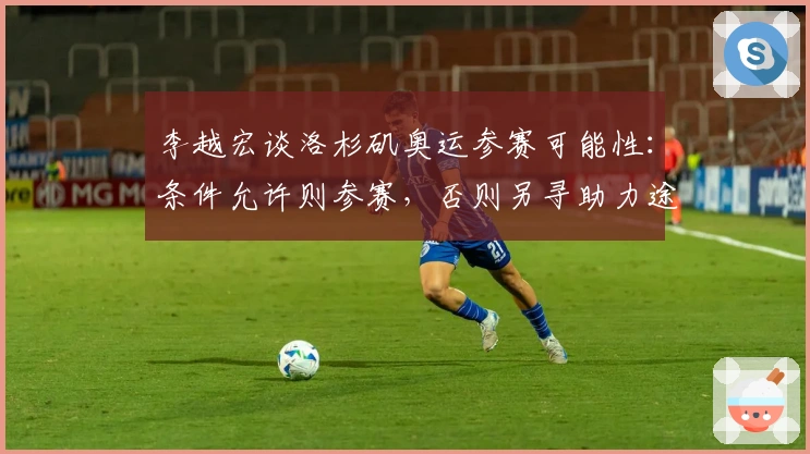 李越宏谈洛杉矶奥运参赛可能性:条件允许则参赛,否则另寻助力途径