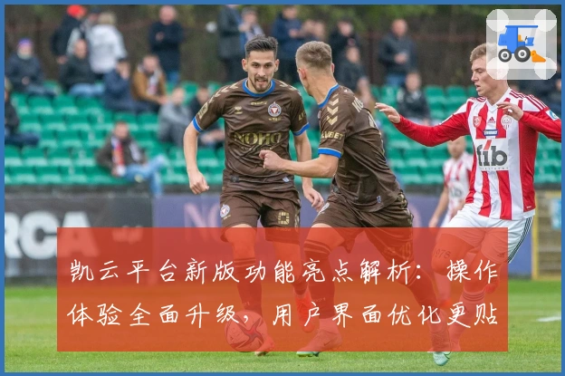 凯云平台新版功能亮点解析：操作体验全面升级，用户界面优化更贴心