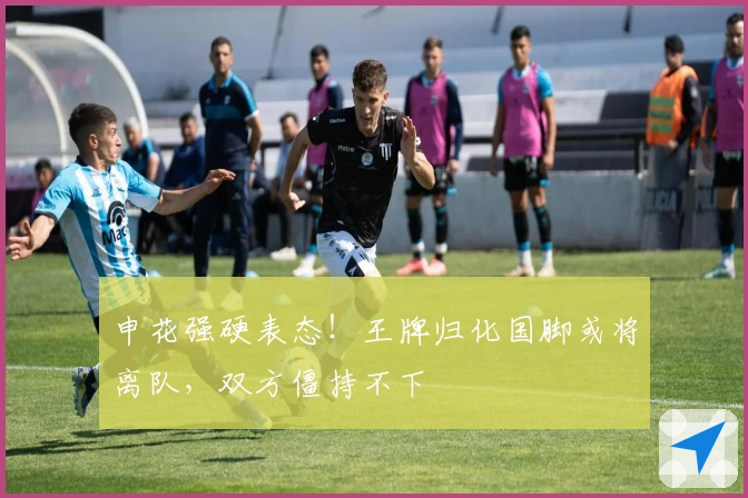 申花强硬表态！王牌归化国脚或将离队，双方僵持不下