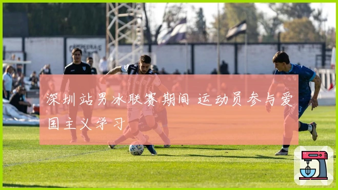 深圳站男冰联赛期间 运动员参与爱国主义学习