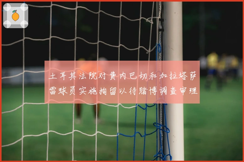 土耳其法院对费内巴切和加拉塔萨雷球员实施拘留以待赌博调查审理