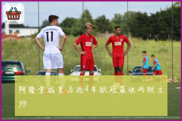 阿隆索成皇马近4年欧冠最快两败主帅