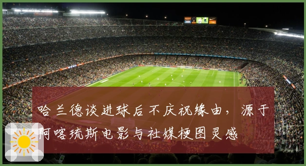 哈兰德谈进球后不庆祝缘由，源于阿喀琉斯电影与社媒梗图灵感