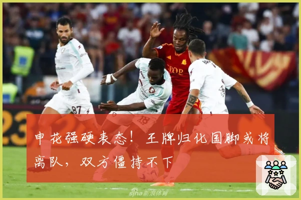 申花强硬表态！王牌归化国脚或将离队，双方僵持不下