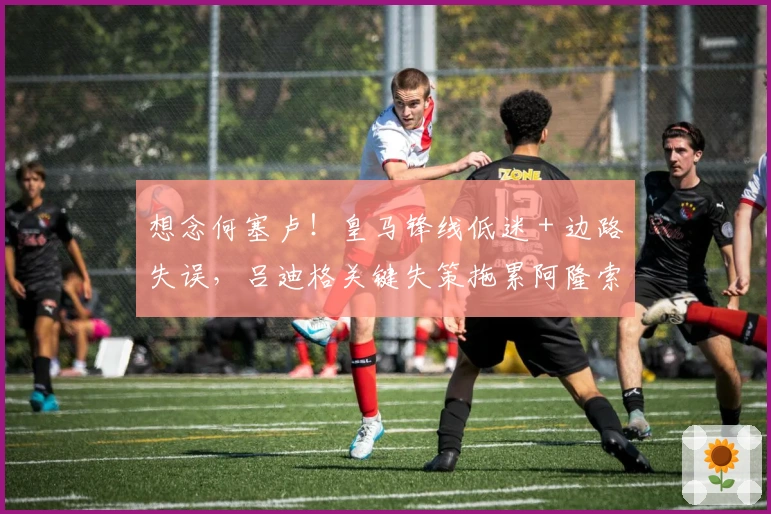 想念何塞卢！皇马锋线低迷 + 边路失误，吕迪格关键失策拖累阿隆索