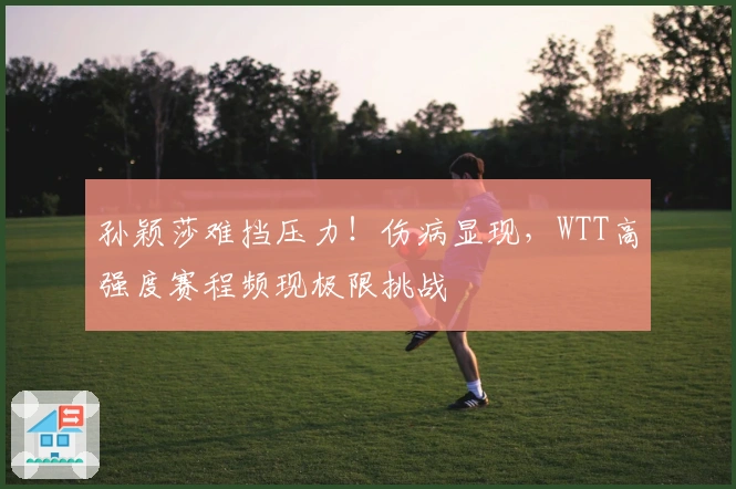 孙颖莎难挡压力！伤病显现，WTT高强度赛程频现极限挑战