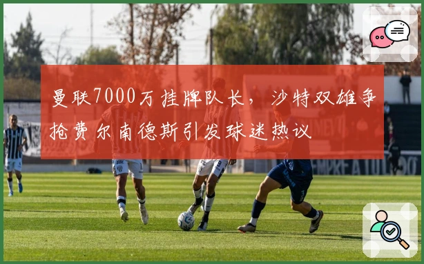 曼联7000万挂牌队长，沙特双雄争抢费尔南德斯引发球迷热议