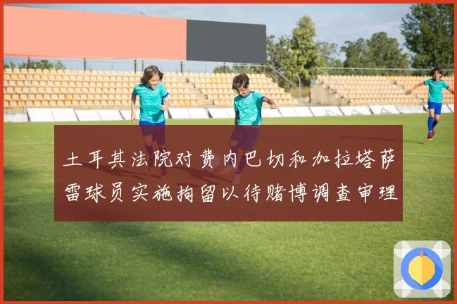 土耳其法院对费内巴切和加拉塔萨雷球员实施拘留以待赌博调查审理