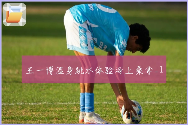 王一博湿身跳水体验海上桑拿_1