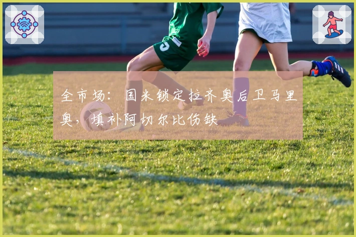 全市场：国米锁定拉齐奥后卫马里奥，填补阿切尔比伤缺