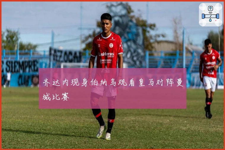 齐达内现身伯纳乌观看皇马对阵曼城比赛