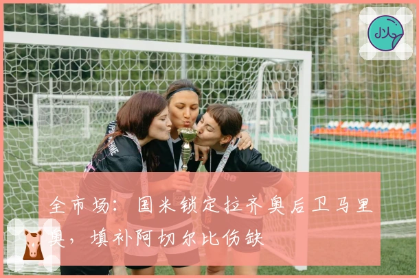 全市场：国米锁定拉齐奥后卫马里奥，填补阿切尔比伤缺